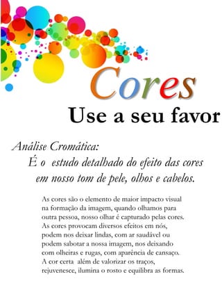 Use a seu favor
Análise Cromática:
É o estudo detalhado do efeito das cores
em nosso tom de pele, olhos e cabelos.
Cores
As cores são o elemento de maior impacto visual
na formação da imagem, quando olhamos para
outra pessoa, nosso olhar é capturado pelas cores.
As cores provocam diversos efeitos em nós,
podem nos deixar lindas, com ar saudável ou
podem sabotar a nossa imagem, nos deixando
com olheiras e rugas, com aparência de cansaço.
A cor certa além de valorizar os traços,
rejuvenesce, ilumina o rosto e equilibra as formas.
 