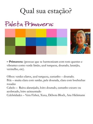 Qual sua estação?
– Primavera: (pessoas que se harmonizam com tons quentes e
vibrantes como verde limão, azul turquesa, dourado, laranjão,
vermelho, etc).
Olhos: verdes-claros, azul turquesa, castanho – dourado.
Pele – muita clara com sardas, pele dourada, clara com bochechas
rosadas
Cabelo – Ruiva alaranjado, loiro dourado, castanho escuro ou
acobreado, loiro acinzentado
Celebridades – Vera Fisher, Xuxa, Débora Bloch, Ana Hickmann
 
