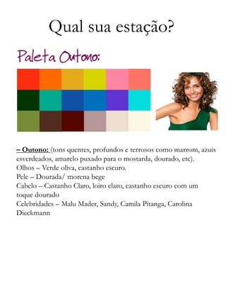 Qual sua estação?
– Outono: (tons quentes, profundos e terrosos como marrom, azuis
esverdeados, amarelo puxado para o mostarda, dourado, etc).
Olhos – Verde oliva, castanho escuro.
Pele – Dourada/ morena bege
Cabelo – Castanho Claro, loiro claro, castanho escuro com um
toque dourado
Celebridades – Malu Mader, Sandy, Camila Pitanga, Carolina
Dieckmann
 