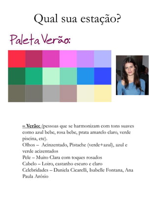 Qual sua estação?
– Verão: (pessoas que se harmonizam com tons suaves
como azul bebe, rosa bebe, prata amarelo claro, verde
piscina, etc).
Olhos – Acinzentado, Pistache (verde+azul), azul e
verde acizentados
Pele – Muito Clara com toques rosados
Cabelo – Loiro, castanho escuro e claro
Celebridades – Daniela Cicarelli, Isabelle Fontana, Ana
Paula Arósio
 