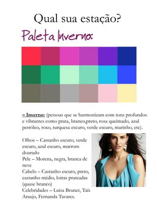 Qual sua estação?
– Inverno: (pessoas que se harmonizam com tons profundos
e vibrantes como prata, branco,preto, rosa queimado, azul
petróleo, roxo, turquesa escuro, verde escuro, marinho, etc).
Olhos – Castanho escuro, verde
escuro, azul escuro, marrom
dourado
Pele – Morena, negra, branca de
neve
Cabelo – Castanho escuro, preto,
castanho médio, loiras prateadas
(quase branco)
Celebridades – Luisa Brunet, Taís
Araujo, Fernanda Tavares.
 