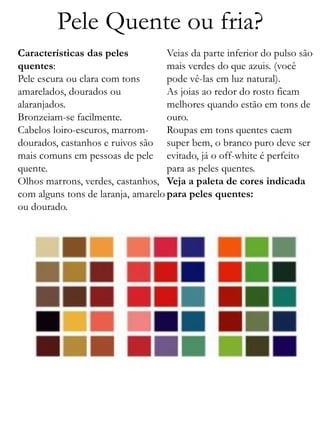 Pele Quente ou fria?
Características das peles
quentes:
Pele escura ou clara com tons
amarelados, dourados ou
alaranjados.
Bronzeiam-se facilmente.
Cabelos loiro-escuros, marrom-
dourados, castanhos e ruivos são
mais comuns em pessoas de pele
quente.
Olhos marrons, verdes, castanhos,
com alguns tons de laranja, amarelo
ou dourado.
Veias da parte inferior do pulso são
mais verdes do que azuis. (você
pode vê-las em luz natural).
As joias ao redor do rosto ficam
melhores quando estão em tons de
ouro.
Roupas em tons quentes caem
super bem, o branco puro deve ser
evitado, já o off-white é perfeito
para as peles quentes.
Veja a paleta de cores indicada
para peles quentes:
 