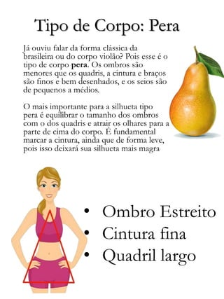 Tipo de Corpo: Pera
• Ombro Estreito
• Cintura fina
• Quadril largo
Já ouviu falar da forma clássica da
brasileira ou do corpo violão? Pois esse é o
tipo de corpo pera. Os ombros são
menores que os quadris, a cintura e braços
são finos e bem desenhados, e os seios são
de pequenos a médios.
O mais importante para a silhueta tipo
pera é equilibrar o tamanho dos ombros
com o dos quadris e atrair os olhares para a
parte de cima do corpo. É fundamental
marcar a cintura, ainda que de forma leve,
pois isso deixará sua silhueta mais magra
 