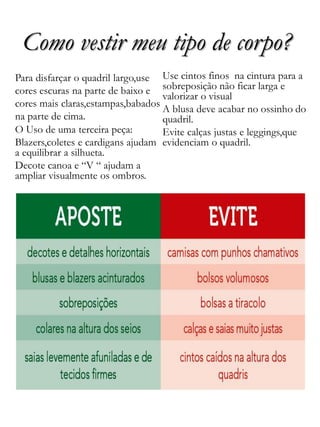 Como vestir meu tipo de corpo?
Para disfarçar o quadril largo,use
cores escuras na parte de baixo e
cores mais claras,estampas,babados
na parte de cima.
O Uso de uma terceira peça:
Blazers,coletes e cardigans ajudam
a equilibrar a silhueta.
Decote canoa e “V “ ajudam a
ampliar visualmente os ombros.
Use cintos finos na cintura para a
sobreposição não ficar larga e
valorizar o visual
A blusa deve acabar no ossinho do
quadril.
Evite calças justas e leggings,que
evidenciam o quadril.
 