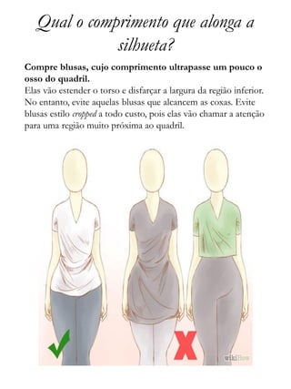 Qual o comprimento que alonga a
silhueta?
Compre blusas, cujo comprimento ultrapasse um pouco o
osso do quadril.
Elas vão estender o torso e disfarçar a largura da região inferior.
No entanto, evite aquelas blusas que alcancem as coxas. Evite
blusas estilo cropped a todo custo, pois elas vão chamar a atenção
para uma região muito próxima ao quadril.
 