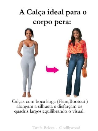 A Calça ideal para o
corpo pera:
Calças com boca larga (Flare,Bootcut )
alongam a silhueta e disfarçam os
quadris largos,equilibrando o visual.
Tarefa Beleza - Godllywood
 