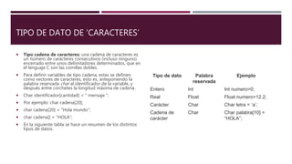 TIPO DE DATO DE ‘CARACTERES’
 Tipo cadena de caracteres: una cadena de caracteres es
un número de caracteres consecutivos (incluso ninguno)
encerrado entre unos delimitadores determinados, que en
el lenguaje C son las comillas dobles.
 Para definir variables de tipo cadena, estas se definen
como vectores de caracteres, esto es, anteponiendo la
palabra reservada char al identificador de la variable, y
después entre corchetes la longitud máxima de cadena.
 Char identificador[cantidad] = “ mensaje ”;
 Por ejemplo: char cadena[20];
 char cadena[20] = “Hola mundo”;
 char cadena[] = “HOLA”;
 En la siguiente tabla se hace un resumen de los distintos
tipos de datos:
Tipo de dato Palabra
reservada
Ejemplo
Entero Int Int numero=0;
Real Float Float numero=12.2;
Carácter Char Char letra = ‘a’;
Cadena de
carácter
Char Char palabra[10] =
“HOLA”;
 