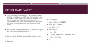 TIPO DE DATO ‘VACIO’
 Si el tipo de puntero es void *, el puntero puede
señalar a cualquier variable que no se declare con
la palabra clave const o volatile. Un puntero void
no se puede desreferenciar a menos que se
convierta en otro tipo. Un puntero void se puede
convertir en cualquier otro tipo de puntero de
datos.
 Un puntero void puede señalar a una función, pero
no a un miembro de clase en C++.
 No se puede declarar una variable de tipo void.
 Ejemplo
 // void.cpp
 void vobject; // C2182
 void *pv; // okay
 int *pint; int i;
 int main() {
 pv = &i;
 // Cast optional in C required in C++
 pint = (int *)pv;
 }
 