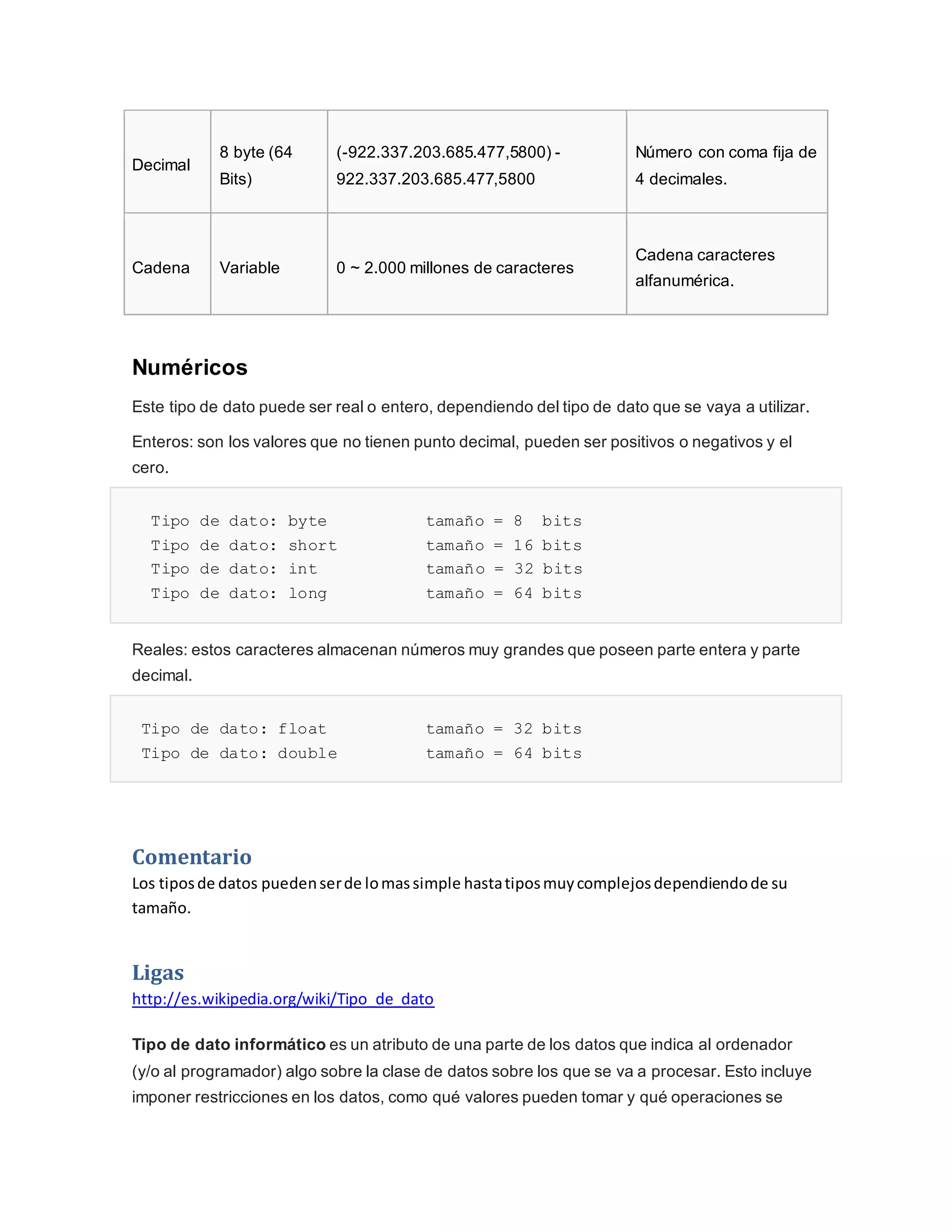 Decimal
8 byte (64
Bits)
(-922.337.203.685.477,5800) -
922.337.203.685.477,5800
Número con coma fija de
4 decimales.
Cadena Variable 0 ~ 2.000 millones de caracteres
Cadena caracteres
alfanumérica.
Numéricos
Este tipo de dato puede ser real o entero, dependiendo del tipo de dato que se vaya a utilizar.
Enteros: son los valores que no tienen punto decimal, pueden ser positivos o negativos y el
cero.
Tipo de dato: byte tamaño = 8 bits
Tipo de dato: short tamaño = 16 bits
Tipo de dato: int tamaño = 32 bits
Tipo de dato: long tamaño = 64 bits
Reales: estos caracteres almacenan números muy grandes que poseen parte entera y parte
decimal.
Tipo de dato: float tamaño = 32 bits
Tipo de dato: double tamaño = 64 bits
Comentario
Los tiposde datos puedenserde lomassimple hastatiposmuycomplejosdependiendode su
tamaño.
Ligas
http://es.wikipedia.org/wiki/Tipo_de_dato
Tipo de dato informático es un atributo de una parte de los datos que indica al ordenador
(y/o al programador) algo sobre la clase de datos sobre los que se va a procesar. Esto incluye
imponer restricciones en los datos, como qué valores pueden tomar y qué operaciones se
 