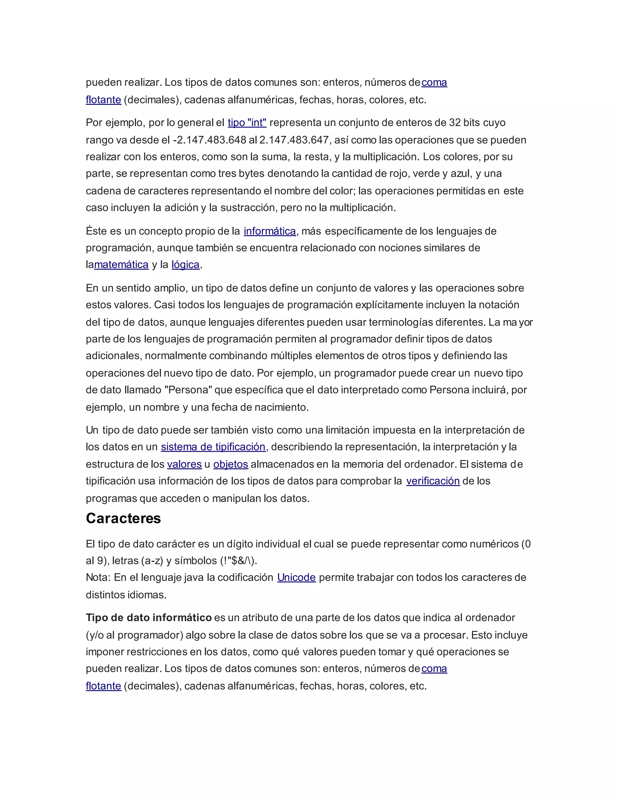 pueden realizar. Los tipos de datos comunes son: enteros, números decoma
flotante (decimales), cadenas alfanuméricas, fechas, horas, colores, etc.
Por ejemplo, por lo general el tipo "int" representa un conjunto de enteros de 32 bits cuyo
rango va desde el -2.147.483.648 al 2.147.483.647, así como las operaciones que se pueden
realizar con los enteros, como son la suma, la resta, y la multiplicación. Los colores, por su
parte, se representan como tres bytes denotando la cantidad de rojo, verde y azul, y una
cadena de caracteres representando el nombre del color; las operaciones permitidas en este
caso incluyen la adición y la sustracción, pero no la multiplicación.
Éste es un concepto propio de la informática, más específicamente de los lenguajes de
programación, aunque también se encuentra relacionado con nociones similares de
lamatemática y la lógica.
En un sentido amplio, un tipo de datos define un conjunto de valores y las operaciones sobre
estos valores. Casi todos los lenguajes de programación explícitamente incluyen la notación
del tipo de datos, aunque lenguajes diferentes pueden usar terminologías diferentes. La ma yor
parte de los lenguajes de programación permiten al programador definir tipos de datos
adicionales, normalmente combinando múltiples elementos de otros tipos y definiendo las
operaciones del nuevo tipo de dato. Por ejemplo, un programador puede crear un nuevo tipo
de dato llamado "Persona" que específica que el dato interpretado como Persona incluirá, por
ejemplo, un nombre y una fecha de nacimiento.
Un tipo de dato puede ser también visto como una limitación impuesta en la interpretación de
los datos en un sistema de tipificación, describiendo la representación, la interpretación y la
estructura de los valores u objetos almacenados en la memoria del ordenador. El sistema de
tipificación usa información de los tipos de datos para comprobar la verificación de los
programas que acceden o manipulan los datos.
Caracteres
El tipo de dato carácter es un dígito individual el cual se puede representar como numéricos (0
al 9), letras (a-z) y símbolos (!"$&/).
Nota: En el lenguaje java la codificación Unicode permite trabajar con todos los caracteres de
distintos idiomas.
Tipo de dato informático es un atributo de una parte de los datos que indica al ordenador
(y/o al programador) algo sobre la clase de datos sobre los que se va a procesar. Esto incluye
imponer restricciones en los datos, como qué valores pueden tomar y qué operaciones se
pueden realizar. Los tipos de datos comunes son: enteros, números decoma
flotante (decimales), cadenas alfanuméricas, fechas, horas, colores, etc.
 