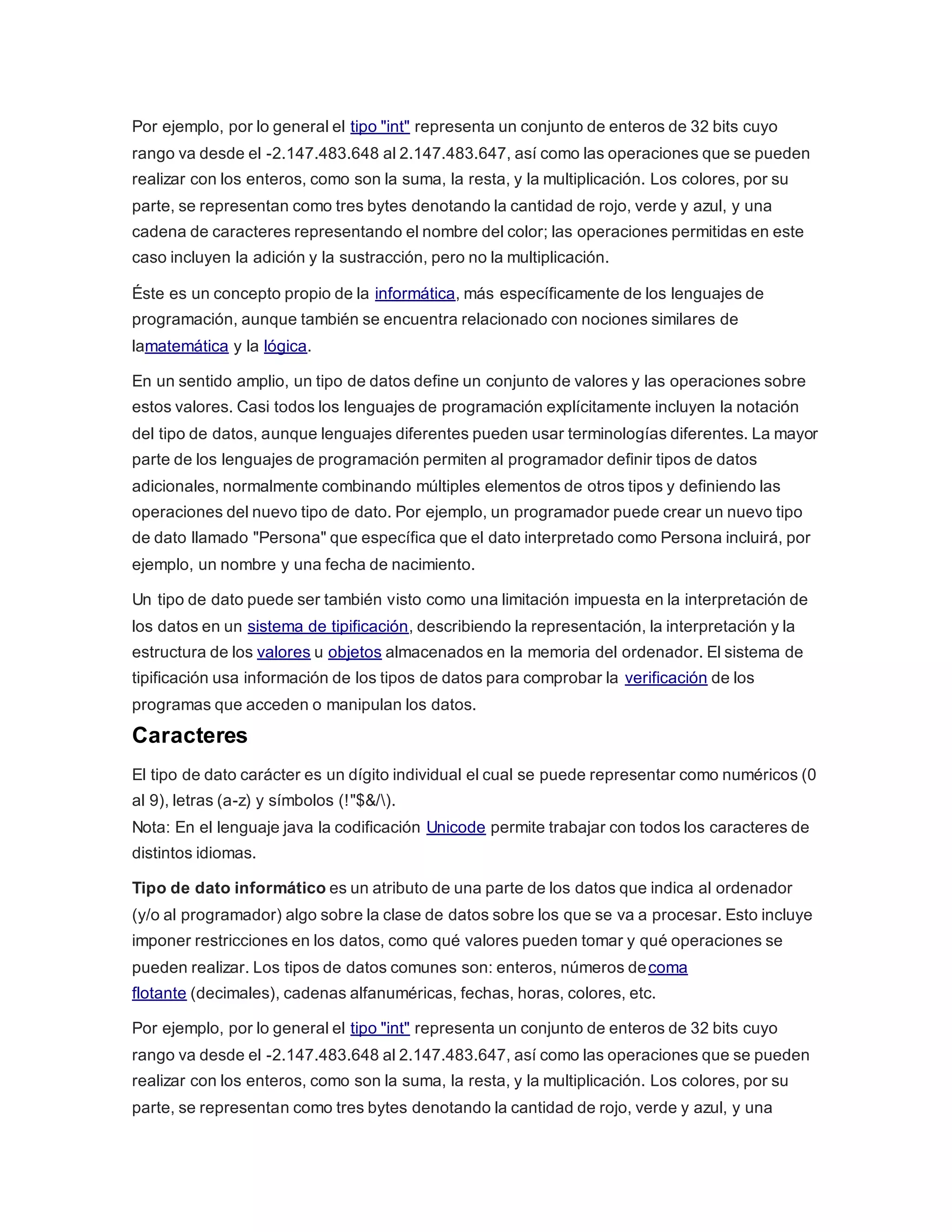 Por ejemplo, por lo general el tipo "int" representa un conjunto de enteros de 32 bits cuyo
rango va desde el -2.147.483.648 al 2.147.483.647, así como las operaciones que se pueden
realizar con los enteros, como son la suma, la resta, y la multiplicación. Los colores, por su
parte, se representan como tres bytes denotando la cantidad de rojo, verde y azul, y una
cadena de caracteres representando el nombre del color; las operaciones permitidas en este
caso incluyen la adición y la sustracción, pero no la multiplicación.
Éste es un concepto propio de la informática, más específicamente de los lenguajes de
programación, aunque también se encuentra relacionado con nociones similares de
lamatemática y la lógica.
En un sentido amplio, un tipo de datos define un conjunto de valores y las operaciones sobre
estos valores. Casi todos los lenguajes de programación explícitamente incluyen la notación
del tipo de datos, aunque lenguajes diferentes pueden usar terminologías diferentes. La mayor
parte de los lenguajes de programación permiten al programador definir tipos de datos
adicionales, normalmente combinando múltiples elementos de otros tipos y definiendo las
operaciones del nuevo tipo de dato. Por ejemplo, un programador puede crear un nuevo tipo
de dato llamado "Persona" que específica que el dato interpretado como Persona incluirá, por
ejemplo, un nombre y una fecha de nacimiento.
Un tipo de dato puede ser también visto como una limitación impuesta en la interpretación de
los datos en un sistema de tipificación, describiendo la representación, la interpretación y la
estructura de los valores u objetos almacenados en la memoria del ordenador. El sistema de
tipificación usa información de los tipos de datos para comprobar la verificación de los
programas que acceden o manipulan los datos.
Caracteres
El tipo de dato carácter es un dígito individual el cual se puede representar como numéricos (0
al 9), letras (a-z) y símbolos (!"$&/).
Nota: En el lenguaje java la codificación Unicode permite trabajar con todos los caracteres de
distintos idiomas.
Tipo de dato informático es un atributo de una parte de los datos que indica al ordenador
(y/o al programador) algo sobre la clase de datos sobre los que se va a procesar. Esto incluye
imponer restricciones en los datos, como qué valores pueden tomar y qué operaciones se
pueden realizar. Los tipos de datos comunes son: enteros, números decoma
flotante (decimales), cadenas alfanuméricas, fechas, horas, colores, etc.
Por ejemplo, por lo general el tipo "int" representa un conjunto de enteros de 32 bits cuyo
rango va desde el -2.147.483.648 al 2.147.483.647, así como las operaciones que se pueden
realizar con los enteros, como son la suma, la resta, y la multiplicación. Los colores, por su
parte, se representan como tres bytes denotando la cantidad de rojo, verde y azul, y una
 