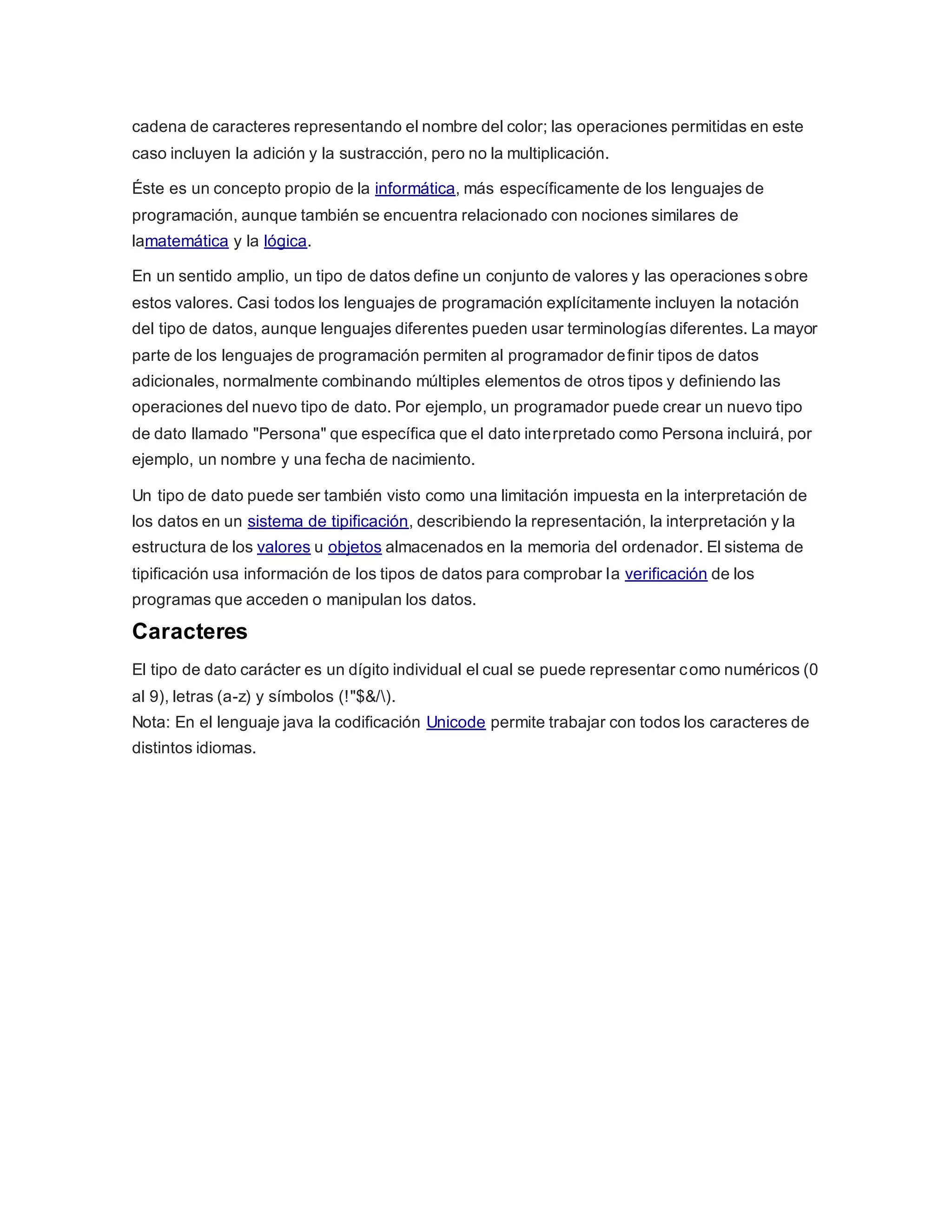 cadena de caracteres representando el nombre del color; las operaciones permitidas en este
caso incluyen la adición y la sustracción, pero no la multiplicación.
Éste es un concepto propio de la informática, más específicamente de los lenguajes de
programación, aunque también se encuentra relacionado con nociones similares de
lamatemática y la lógica.
En un sentido amplio, un tipo de datos define un conjunto de valores y las operaciones sobre
estos valores. Casi todos los lenguajes de programación explícitamente incluyen la notación
del tipo de datos, aunque lenguajes diferentes pueden usar terminologías diferentes. La mayor
parte de los lenguajes de programación permiten al programador definir tipos de datos
adicionales, normalmente combinando múltiples elementos de otros tipos y definiendo las
operaciones del nuevo tipo de dato. Por ejemplo, un programador puede crear un nuevo tipo
de dato llamado "Persona" que específica que el dato interpretado como Persona incluirá, por
ejemplo, un nombre y una fecha de nacimiento.
Un tipo de dato puede ser también visto como una limitación impuesta en la interpretación de
los datos en un sistema de tipificación, describiendo la representación, la interpretación y la
estructura de los valores u objetos almacenados en la memoria del ordenador. El sistema de
tipificación usa información de los tipos de datos para comprobar la verificación de los
programas que acceden o manipulan los datos.
Caracteres
El tipo de dato carácter es un dígito individual el cual se puede representar como numéricos (0
al 9), letras (a-z) y símbolos (!"$&/).
Nota: En el lenguaje java la codificación Unicode permite trabajar con todos los caracteres de
distintos idiomas.
 
