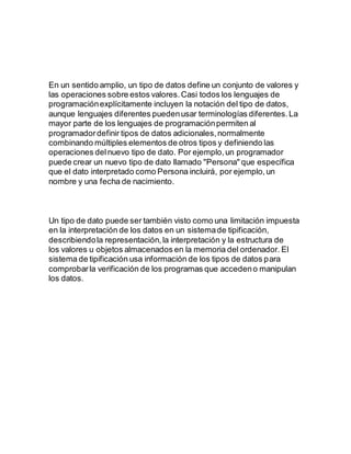 En un sentido amplio, un tipo de datos define un conjunto de valores y
las operaciones sobre estos valores.Casi todos los lenguajes de
programaciónexplícitamente incluyen la notación del tipo de datos,
aunque lenguajes diferentes puedenusar terminologías diferentes.La
mayor parte de los lenguajes de programaciónpermiten al
programadordefinir tipos de datos adicionales,normalmente
combinando múltiples elementos de otros tipos y definiendo las
operaciones delnuevo tipo de dato. Por ejemplo,un programador
puede crear un nuevo tipo de dato llamado "Persona" que específica
que el dato interpretado como Persona incluirá, por ejemplo,un
nombre y una fecha de nacimiento.
Un tipo de dato puede ser también visto como una limitación impuesta
en la interpretación de los datos en un sistemade tipificación,
describiendola representación,la interpretación y la estructura de
los valores u objetos almacenados en la memoria del ordenador. El
sistema de tipificación usa información de los tipos de datos para
comprobarla verificación de los programas que accedeno manipulan
los datos.
 