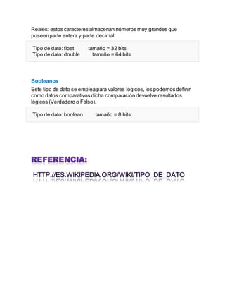 Reales: estos caracteres almacenan números muy grandes que
poseenparte entera y parte decimal.
Tipo de dato: float tamaño = 32 bits
Tipo de dato: double tamaño = 64 bits
Booleanos
Este tipo de dato se emplea para valores lógicos, los podemosdefinir
como datos comparativos dicha comparacióndevuelve resultados
lógicos (Verdadero o Falso).
Tipo de dato: boolean tamaño = 8 bits
 