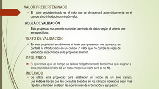 VALOR PREDERTEMINADO
 El valor predeterminado es el valor que se almacenará automáticamente en el
campo si no introducimos ningún valor.
 Si queremos que un campo se rellene obligatoriamente tendremos que asignar a
esta propiedad el valor Sí, en caso contrario el valor será el de No.
REGLA DE VALIDACIÓN
Esta propiedad nos permite controlar la entrada de datos según el criterio que
se especifique.
TEXTO DE VALIDACIÓN
 En esta propiedad escribiremos el texto que queremos nos aparezca en
pantalla si introducimos en un campo un valor que no cumple la regla de
validación especificada en la propiedad anterior.
REQUERIDO
INDEXADO
 Se utiliza esta propiedad para establecer un índice de un solo campo.
Los índices hacen que las consultas basadas en los campos indexados sean más
rápidas, y también aceleran las operaciones de ordenación y agrupación.
 