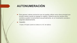 AUTONUMERACIÓN
 Para generar valores exclusivos que se puedan utilizar como clave principal que
Access inserta cuando se agrega un registro. Observe que los campos Auto
numérico pueden incrementarse secuencialmente, en un incremento concreto o
asignado aleatoriamente.
 TAMAÑO
4 bytes (16 bytes cuando se utiliza en un Id. de réplica)
 
