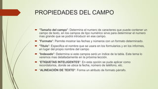 PROPIEDADES DEL CAMPO
 "Tamaño del campo": Determina el numero de caracteres que puede contener un
campo de texto, en los campos de tipo numérico sirve para determinar el numero
mas grande que se podrá introducir en ese campo.
 "Formato": Permite mostrar las fechas y números con un formato determinado.
 "Titulo": Especifica el nombre que se usara en los formularios y en los informes,
en lugar del propio nombre del campo
 "Indexado": Determina si este campos será un índice de la tabla. Este tema lo
veremos mas detalladamente en la próxima lección.
 “ETIQUETAS INTELIGENTES": En esta opción se pude aplicar como
recordatorios, donde se ubica la fecha, número de teléfono, etc.
 “ALINEACIÓN DE TEXTO": Forma un atributo de formato párrafo.
 