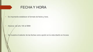 • Es importante establecer el formato de fecha y hora.
• Alcance: del año 100 al 9999
• Se muestra el selector de las fechas como opción en la vista diseño en Access
FECHA Y HORA
 