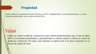 Propiedad
Puede establecer la propiedad Formato (Format) en Sí/No, Verdadero/Falso, Activado/Desactivado, o en otros
formatos personalizados, para los tipos de datos Sí/No.
Valor
• Utiliza un control casilla de verificación como control predeterminado para el tipo de datos
Sí/No. Los formatos predefinidos y personalizados se omiten cuando se utiliza un control de
casilla de verificación. Por tanto, estos formatos se aplican sólo a los datos mostrados en un
control de cuadro de texto
 