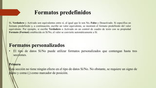 Formatos predefinidos
Sí, Verdadero y Activado son equivalentes entre sí, al igual que lo son No, Falso y Desactivado. Si especifica un
formato predefinido y, a continuación, escribe un valor equivalente, se mostrará el formato predefinido del valor
equivalente. Por ejemplo, si escribe Verdadero o Activado en un control de cuadro de texto con su propiedad
Formato (Format) establecida en Sí/No, el valor se convierte automáticamente a Sí.
Formatos personalizados
• El tipo de datos Sí/No puede utilizar formatos personalizados que contengan hasta tres
secciones.
Primera
Esta sección no tiene ningún efecto en el tipo de datos Sí/No. No obstante, se requiere un signo de
punto y coma (;) como marcador de posición.
 