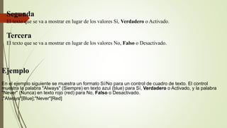 Segunda
El texto que se va a mostrar en lugar de los valores Sí, Verdadero o Activado.
Tercera
El texto que se va a mostrar en lugar de los valores No, Falso o Desactivado.
Ejemplo
En el ejemplo siguiente se muestra un formato Sí/No para un control de cuadro de texto. El control
muestra la palabra "Always" (Siempre) en texto azul (blue) para Sí, Verdadero o Activado, y la palabra
"Never" (Nunca) en texto rojo (red) para No, Falso o Desactivado.
;"Always"[Blue];"Never"[Red]
 