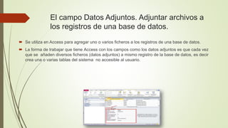  Se utiliza en Access para agregar uno o varios ficheros a los registros de una base de datos.
 La forma de trabajar que tiene Access con los campos como los datos adjuntos es que cada vez
que se añaden diversos ficheros (datos adjuntos) a mismo registro de la base de datos, es decir
crea una o varias tablas del sistema no accesible al usuario.
El campo Datos Adjuntos. Adjuntar archivos a
los registros de una base de datos.
 