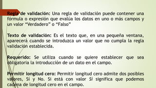 Regla de validación: Una regla de validación puede contener una
fórmula o expresión que evalúa los datos en uno o más campos y
un valor “Verdadero” o “Falso”
Texto de validación: Es el texto que, en una pequeña ventana,
aparecerá cuando se introduzca un valor que no cumpla la regla
validación establecida.
Requerido: Se utiliza cuando se quiere establecer que sea
obligatoria la introducción de un dato en el campo.
Permitir longitud cero: Permitir longitud cero admite dos posibles
valores, Sí y No. Si está con valor Sí significa que podemos
cadena de longitud cero en el campo.
 