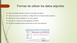  Solo es posible adjuntar archivos a las bases de datos.
 Crear un campo en una tabla y configurarlo con el tipo de datos adjuntos.
 Almacenar varios registros en un solo registro.
 Adjuntar un máximo de dos gigabytes de datos.
 De forma predeterminada representa el icono del programa.
Formas de utilizar los datos adjuntos
 