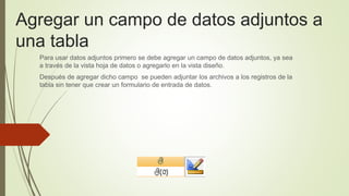 Agregar un campo de datos adjuntos a
una tabla
Para usar datos adjuntos primero se debe agregar un campo de datos adjuntos, ya sea
a través de la vista hoja de datos o agregarlo en la vista diseño.
Después de agregar dicho campo se pueden adjuntar los archivos a los registros de la
tabla sin tener que crear un formulario de entrada de datos.
 