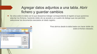Agregar datos adjuntos a una tabla. Abrir
fichero y guardar cambios
 Se sitúa sobre la tabla con la que deseamos trabajar correspondiente al registro al que queremos
adjuntar los ficheros, haciendo doble clic se accede a un cuadro de dialogo que nos permitirá
seleccionar los documentos asociados al citado registro.
 Para abriros desde la tabla basta con hacer doble clic
sobre el fichero deseado.
 