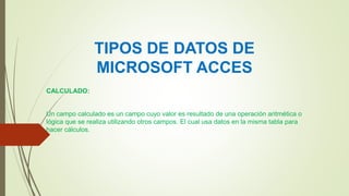 TIPOS DE DATOS DE
MICROSOFT ACCES
CALCULADO:
Un campo calculado es un campo cuyo valor es resultado de una operación aritmética o
lógica que se realiza utilizando otros campos. El cual usa datos en la misma tabla para
hacer cálculos.
 