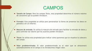CAMPOS
 Tamaño de Campo: Para los campos Texto, esta propiedad determina el número máximo
de caracteres que se pueden introducir.
 Formato: Esta propiedad se utiliza para personalizar la forma de presentar los datos en
pantalla o en un informe.
 Mascara de entrada: Se utiliza la máscara de entrada para facilitar la entrada de datos y
para controlar los valores que los usuarios pueden introducir.
 Titulo: Se utiliza esta propiedad para indicar cómo queremos que se visualice la cabecera
del campo.
 Valor predeterminado: El valor predeterminado es el valor que se almacenará
automáticamente en el campo si no introducimos ningún valor.
 