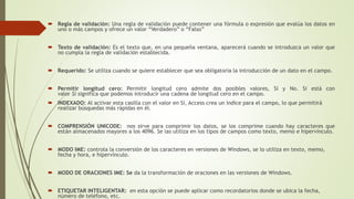  Regla de validación: Una regla de validación puede contener una fórmula o expresión que evalúa los datos en
uno o más campos y ofrece un valor “Verdadero” o “Falso”
 Texto de validación: Es el texto que, en una pequeña ventana, aparecerá cuando se introduzca un valor que
no cumpla la regla de validación establecida.
 Requerido: Se utiliza cuando se quiere establecer que sea obligatoria la introducción de un dato en el campo.
 Permitir longitud cero: Permitir longitud cero admite dos posibles valores, Sí y No. Si está con
valor Sí significa que podemos introducir una cadena de longitud cero en el campo.
 INDEXADO: Al activar esta casilla con el valor en Sí, Access crea un índice para el campo, lo que permitirá
realizar búsquedas más rápidas en él.
 COMPRENSIÓN UNICODE: nos sirve para comprimir los datos, se los comprime cuando hay caracteres que
están almacenados mayores a los 4096. Se las utiliza en los tipos de campos como texto, memo e hipervínculo.
 MODO IME: controla la conversión de los caracteres en versiones de Windows, se lo utiliza en texto, memo,
fecha y hora, e hipervínculo.
 MODO DE ORACIONES IME: Se da la transformación de oraciones en las versiones de Windows.
 ETIQUETAR INTELIGENTAR: en esta opción se puede aplicar como recordatorios donde se ubica la fecha,
número de teléfono, etc.
 