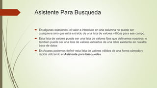 Asistente Para Busqueda
 En algunas ocasiones, el valor a introducir en una columna no puede ser
cualquiera sino que está extraido de una lista de valores válidos para ese campo.
 Esta lista de valores puede ser una lista de valores fijos que definamos nosotros o
también puede ser una lista de valores extraidos de una tabla existente en nuestra
base de datos
 En Access podemos definir esta lista de valores válidos de una forma cómoda y
rápida utilizando el Asistente para búsquedas.
 