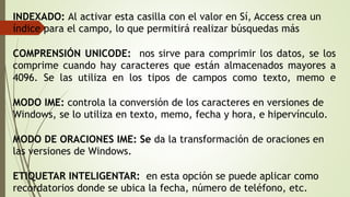 INDEXADO: Al activar esta casilla con el valor en Sí, Access crea un
índice para el campo, lo que permitirá realizar búsquedas más
COMPRENSIÓN UNICODE: nos sirve para comprimir los datos, se los
comprime cuando hay caracteres que están almacenados mayores a
4096. Se las utiliza en los tipos de campos como texto, memo e
MODO IME: controla la conversión de los caracteres en versiones de
Windows, se lo utiliza en texto, memo, fecha y hora, e hipervínculo.
MODO DE ORACIONES IME: Se da la transformación de oraciones en
las versiones de Windows.
ETIQUETAR INTELIGENTAR: en esta opción se puede aplicar como
recordatorios donde se ubica la fecha, número de teléfono, etc.
 