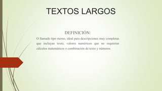 DEFINICIÓN:
O llamado tipo memo, ideal para descripciones muy completas
que incluyan texto, valores numéricos que no requieran
cálculos matemáticos o combinación de texto y números.
TEXTOS LARGOS
 