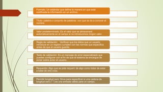 Formato: Un estándar que define la manera en que está
codificada la información en un archivo.
Título: palabra o conjunto de palabras con que se da a conocer el
nombre
Valor predeterminado: Es el valor que se almacenará
automáticamente en el campo si no introducimos ningún valor.
Regla de validación: Verifican que los datos que un usuario
introduce en un registro cumplen con las normas que especifica
antes de que el usuario guarde.
Texto de validación: Es un mensaje de error especializado que
puedes configurar con el fin de que el sistema se encargue de
poner sobre aviso al usuario.
Requerido: Algo que se pide requerir de algo como tratar de estar
a base de otra cosa.
Permitir longitud cero: Sirve para especificar si una cadena de
longitud cero (" ") es una entrada válida para un campo.
 