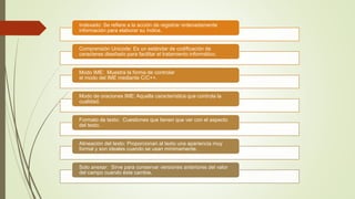 Indexado: Se refiere a la acción de registrar ordenadamente
información para elaborar su índice.
Comprensión Unicode: Es un estándar de codificación de
caracteres diseñado para facilitar el tratamiento informático.
Modo IME: Muestra la forma de controlar
el modo del IME mediante C/C++.
Modo de oraciones IME: Aquella característica que controla la
cualidad.
Formato de texto: Cuestiones que tienen que ver con el aspecto
del texto.
Alineación del texto: Proporcionan al texto una apariencia muy
formal y son ideales cuando se usan mínimamente.
Solo anexar: Sirve para conservar versiones anteriores del valor
del campo cuando éste cambie.
 