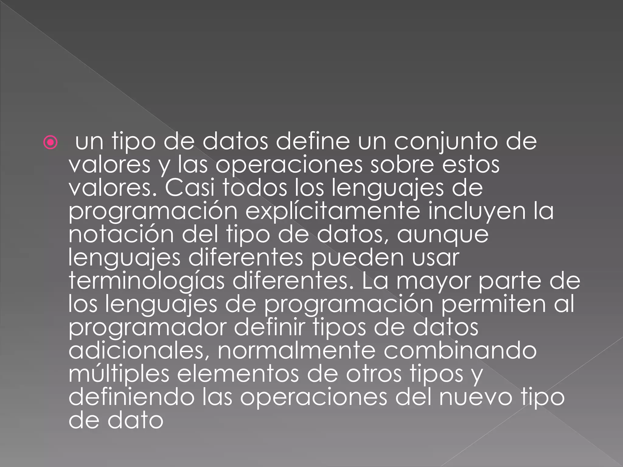  un tipo de datos define un conjunto de 
valores y las operaciones sobre estos 
valores. Casi todos los lenguajes de 
programación explícitamente incluyen la 
notación del tipo de datos, aunque 
lenguajes diferentes pueden usar 
terminologías diferentes. La mayor parte de 
los lenguajes de programación permiten al 
programador definir tipos de datos 
adicionales, normalmente combinando 
múltiples elementos de otros tipos y 
definiendo las operaciones del nuevo tipo 
de dato 
 