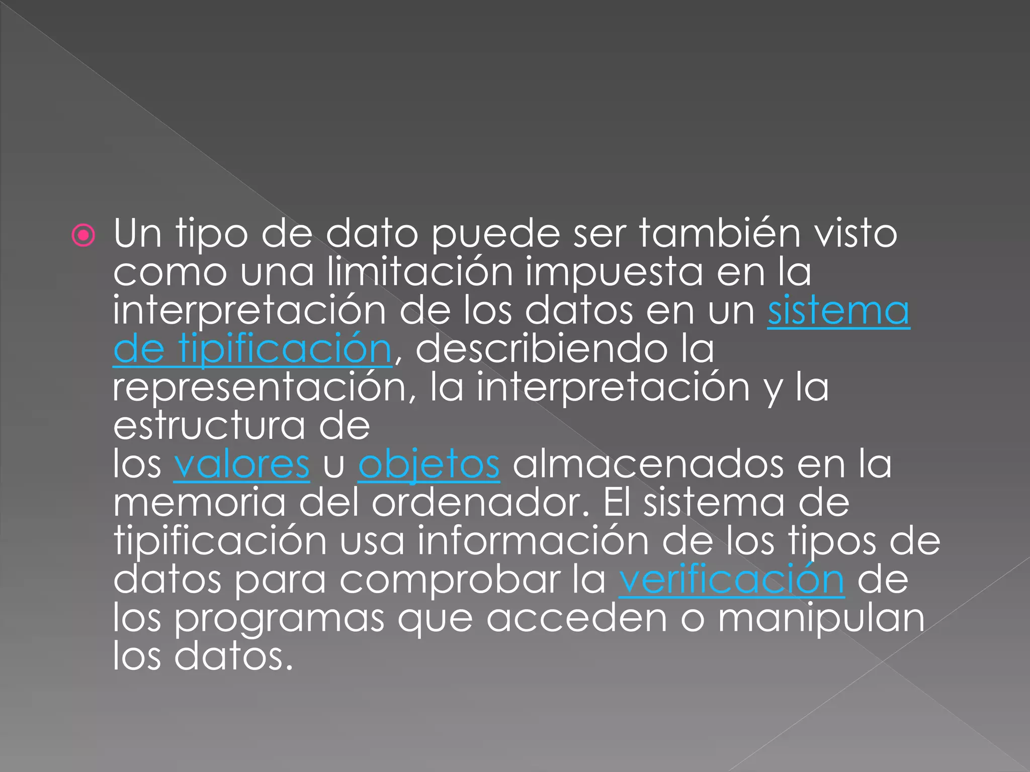  Un tipo de dato puede ser también visto 
como una limitación impuesta en la 
interpretación de los datos en un sistema 
de tipificación, describiendo la 
representación, la interpretación y la 
estructura de 
los valores u objetos almacenados en la 
memoria del ordenador. El sistema de 
tipificación usa información de los tipos de 
datos para comprobar la verificación de 
los programas que acceden o manipulan 
los datos. 
