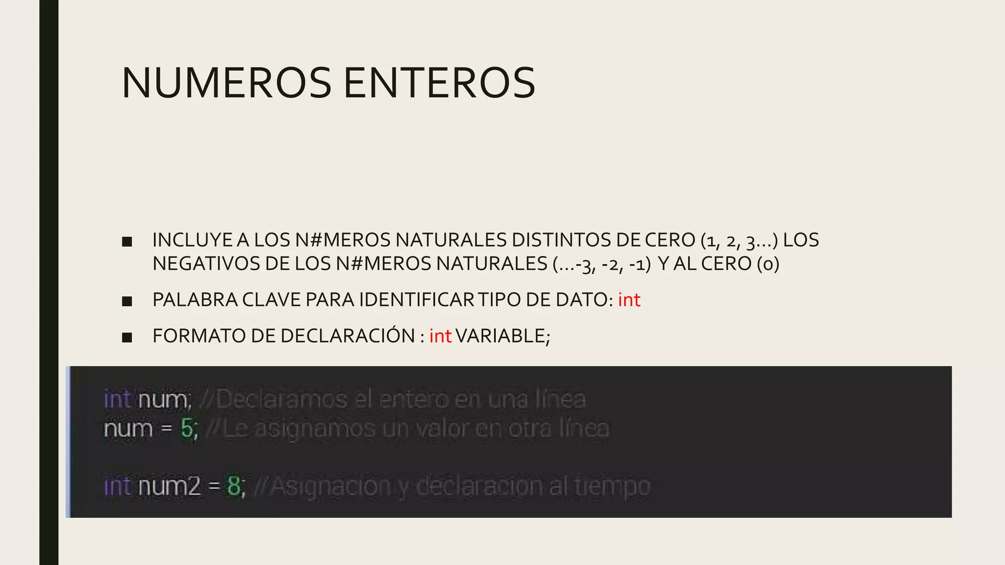 NUMEROS ENTEROS
■ INCLUYEA LOS N#MEROS NATURALES DISTINTOS DECERO (1, 2, 3…) LOS
NEGATIVOS DE LOS N#MEROS NATURALES (…-3, -2, -1) Y AL CERO (0)
■ PALABRA CLAVE PARA IDENTIFICARTIPO DE DATO: int
■ FORMATO DE DECLARACIÓN : intVARIABLE;
 