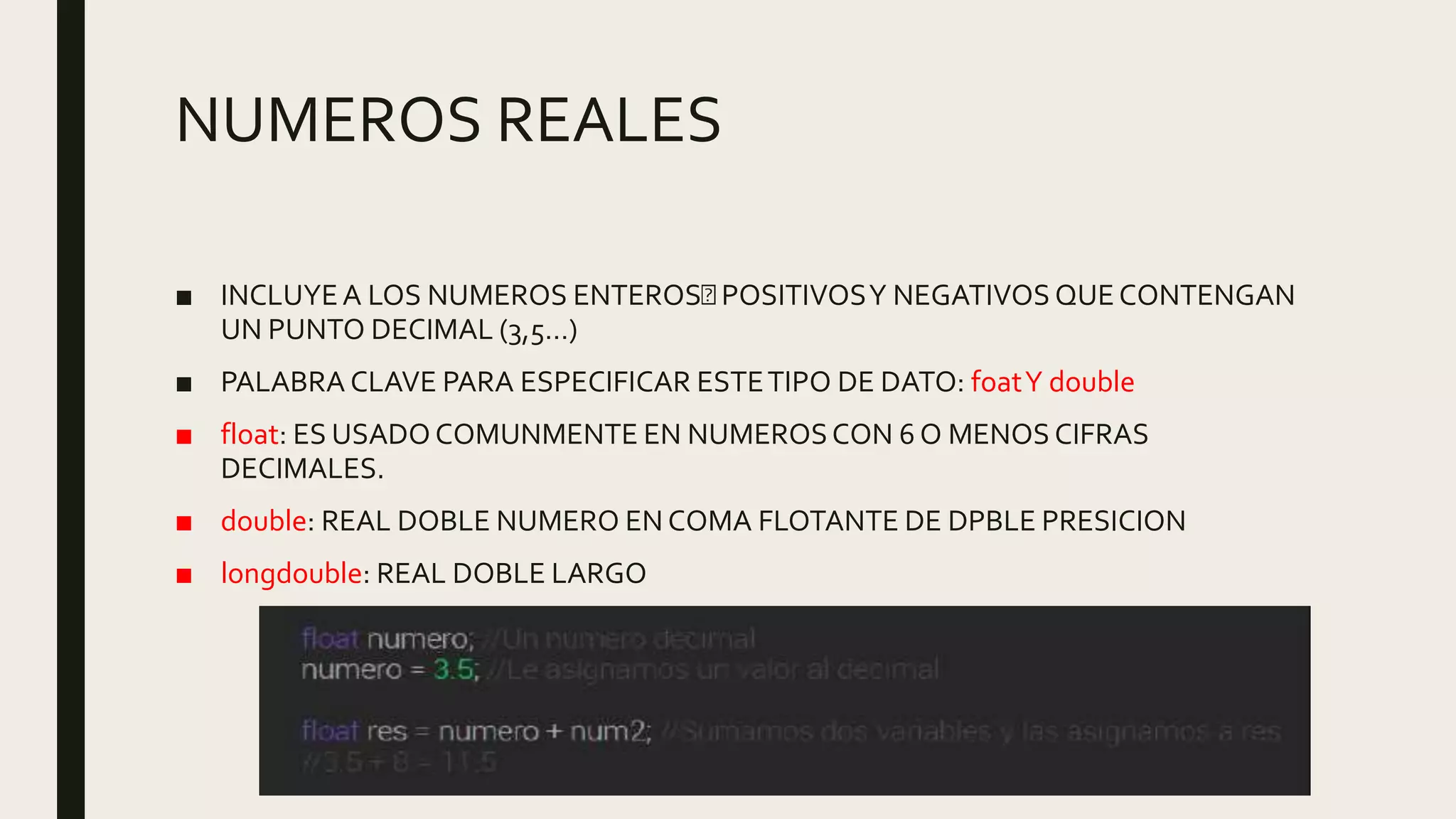 NUMEROS REALES
■ INCLUYEA LOS NUMEROS ENTEROS POSITIVOSY NEGATIVOS QUECONTENGAN
UN PUNTO DECIMAL (3,5…)
■ PALABRA CLAVE PARA ESPECIFICAR ESTETIPO DE DATO: foatY double
■ float: ES USADOCOMUNMENTE EN NUMEROSCON 6 O MENOS CIFRAS
DECIMALES.
■ double: REAL DOBLE NUMERO EN COMA FLOTANTE DE DPBLE PRESICION
■ longdouble: REAL DOBLE LARGO
 