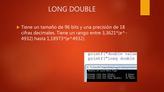 LONG DOUBLE
 Tiene un tamaño de 96 bits y una precisión de 18
cifras decimales. Tiene un rango entre 3,3621*(e^-
4932) hasta 1,18973*(e^4932).
 