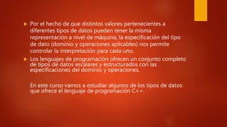  Por el hecho de que distintos valores pertenecientes a
diferentes tipos de datos pueden tener la misma
representación a nivel de máquina, la especificación del tipo
de dato (dominio y operaciones aplicables) nos permite
controlar la interpretación para cada uno.
 Los lenguajes de programación ofrecen un conjunto completo
de tipos de datos escalares y estructurados con las
especificaciones del dominio y operaciones.
En este curso vamos a estudiar algunos de los tipos de datos
que ofrece el lenguaje de programación C++.
 