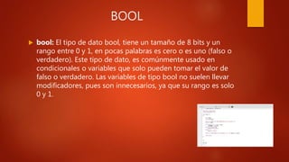 BOOL
 bool: El tipo de dato bool, tiene un tamaño de 8 bits y un
rango entre 0 y 1, en pocas palabras es cero o es uno (falso o
verdadero). Este tipo de dato, es comúnmente usado en
condicionales o variables que solo pueden tomar el valor de
falso o verdadero. Las variables de tipo bool no suelen llevar
modificadores, pues son innecesarios, ya que su rango es solo
0 y 1.
 
