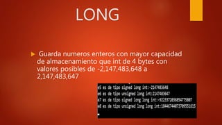 LONG
 Guarda numeros enteros con mayor capacidad
de almacenamiento que int de 4 bytes con
valores posibles de -2,147,483,648 a
2,147,483,647
 