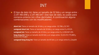 INT
 El tipo de dato int, tiene un tamaño de 32 bits y un rango entre -
2.147.483.648 y 2.147.483.647. Este tipo de dato, es usado para
números enteros (sin cifras decimales). A continuación alguna
combinaciones con los modificadores:
• short int: Tiene un tamaño de 16 bits y un rango entre -32.768 y 32.767.
• unsigned short int: Tiene un tamaño de 16 bits y un rango entre 0 y 65535.
• unsigned int: Tiene un tamaño de 32 bits y un rango entre 0 y 4.294.967.295.
• long long int: Tiene un tamaño de 64 bits y un rango entre -9.223.372.775.808 y
9.223.375.775.807.
• unsigned long long int: Tiene un tamaño de 64 bits y un rango entre 0 y 2exp64.
 
