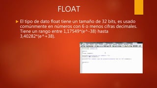 FLOAT
 El tipo de dato float tiene un tamaño de 32 bits, es usado
comúnmente en números con 6 o menos cifras decimales.
Tiene un rango entre 1,17549*(e^-38) hasta
3,40282*(e^+38).
 