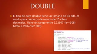 DOUBLE
 El tipo de dato double tiene un tamaño de 64 bits, es
usado para números de menos de 15 cifras
decimales. Tiene un rango entre 2,22507*(e^-308)
hasta 1,79769*(e^308).
 