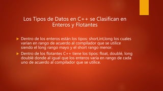 Los Tipos de Datos en C++ se Clasifican en
Enteros y Flotantes
 Dentro de los enteros están los tipos: short,int,long los cuales
varían en rango de acuerdo al compilador que se utilice
siendo el long rango mayo y el short rango menor.
 Dentro de los flotantes C++ tiene los tipos: float, doublé, long
doublé donde al igual que los enteros varía en rango de cada
uno de acuerdo al compilador que se utilice.
 
